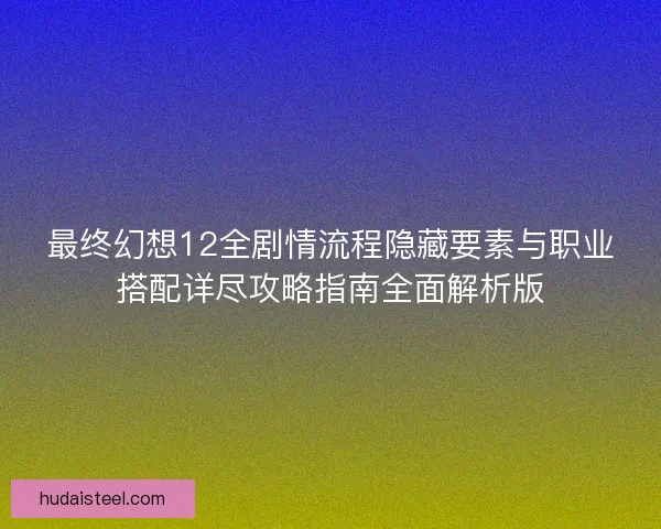 最终幻想12全剧情流程隐藏要素与职业搭配详尽攻略指南全面解析版
