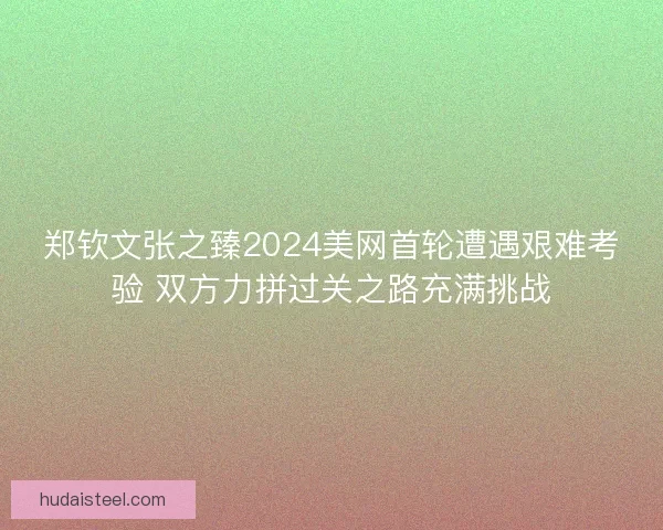 郑钦文张之臻2024美网首轮遭遇艰难考验 双方力拼过关之路充满挑战
