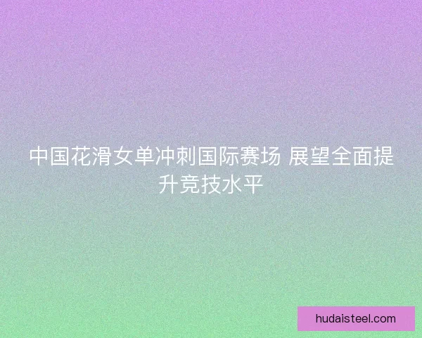 中国花滑女单冲刺国际赛场 展望全面提升竞技水平